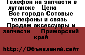 Телефон на запчасти в луганске › Цена ­ 300 - Все города Сотовые телефоны и связь » Продам аксессуары и запчасти   . Приморский край